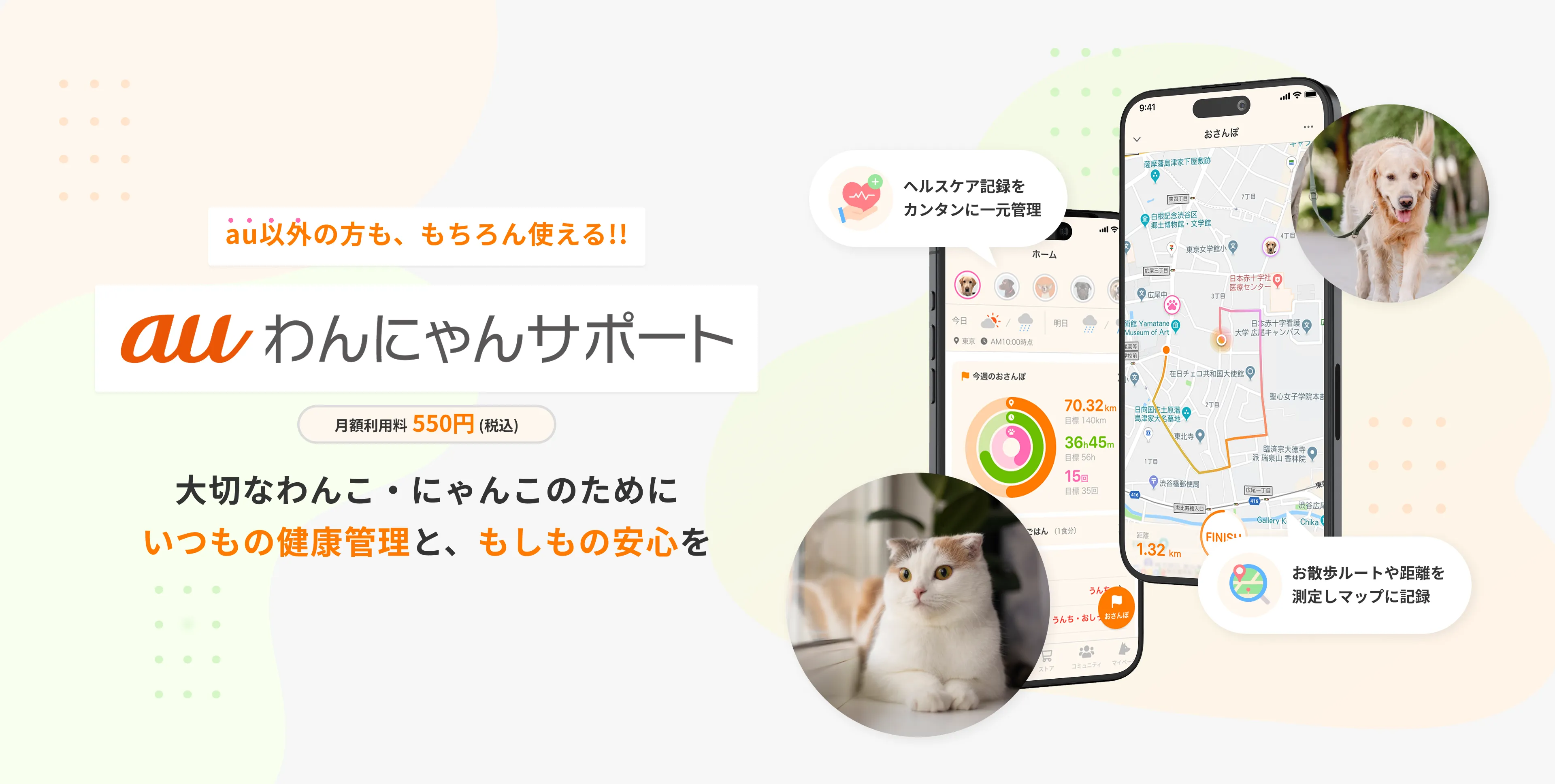 au以外の方も、もちろん使える!! auわんにゃんサポート 月額利用料550円(税込) 大切なわんこ・にゃんこのためにいつもの健康管理と、もしもの安心を ヘルスケア記録をカンタンに一元管理 お散歩ルートや距離を測定しマップに記録